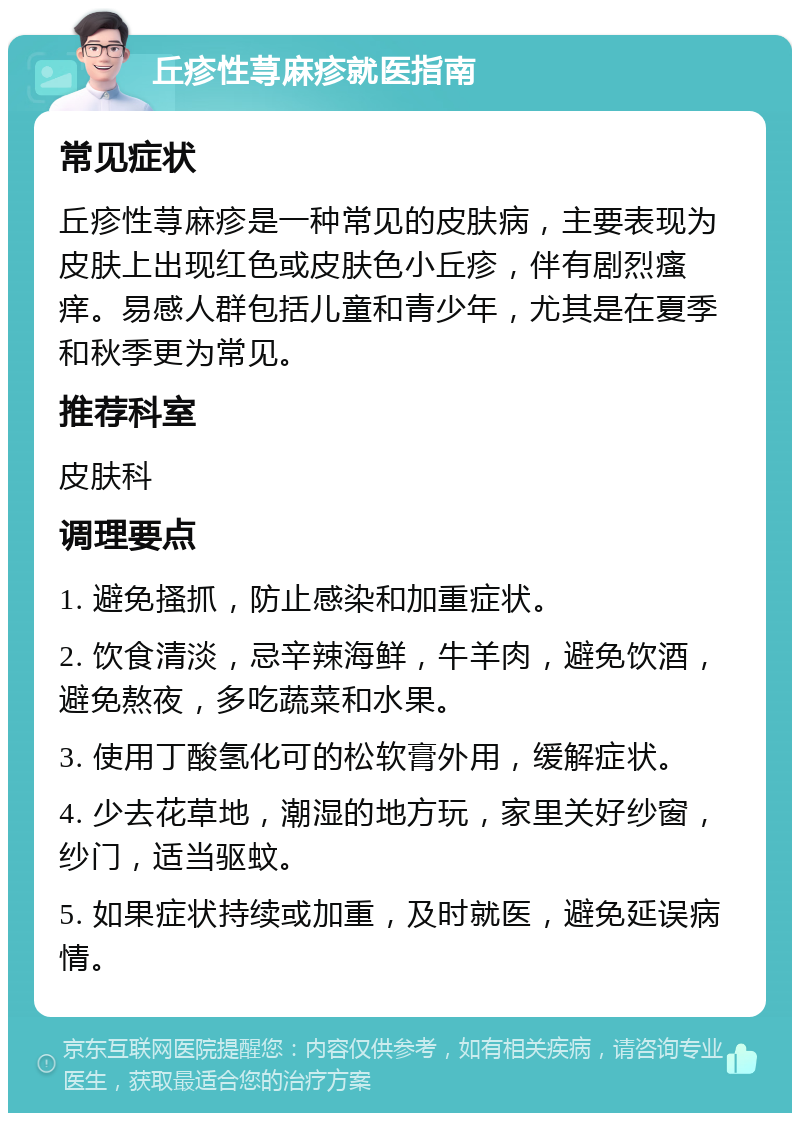 丘疹性荨麻疹就医指南 常见症状 丘疹性荨麻疹是一种常见的皮肤病，主要表现为皮肤上出现红色或皮肤色小丘疹，伴有剧烈瘙痒。易感人群包括儿童和青少年，尤其是在夏季和秋季更为常见。 推荐科室 皮肤科 调理要点 1. 避免搔抓，防止感染和加重症状。 2. 饮食清淡，忌辛辣海鲜，牛羊肉，避免饮酒，避免熬夜，多吃蔬菜和水果。 3. 使用丁酸氢化可的松软膏外用，缓解症状。 4. 少去花草地，潮湿的地方玩，家里关好纱窗，纱门，适当驱蚊。 5. 如果症状持续或加重，及时就医，避免延误病情。