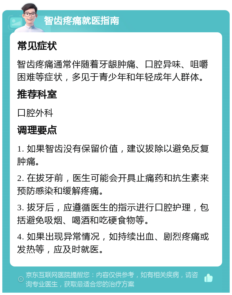 智齿疼痛就医指南 常见症状 智齿疼痛通常伴随着牙龈肿痛、口腔异味、咀嚼困难等症状，多见于青少年和年轻成年人群体。 推荐科室 口腔外科 调理要点 1. 如果智齿没有保留价值，建议拔除以避免反复肿痛。 2. 在拔牙前，医生可能会开具止痛药和抗生素来预防感染和缓解疼痛。 3. 拔牙后，应遵循医生的指示进行口腔护理，包括避免吸烟、喝酒和吃硬食物等。 4. 如果出现异常情况，如持续出血、剧烈疼痛或发热等，应及时就医。