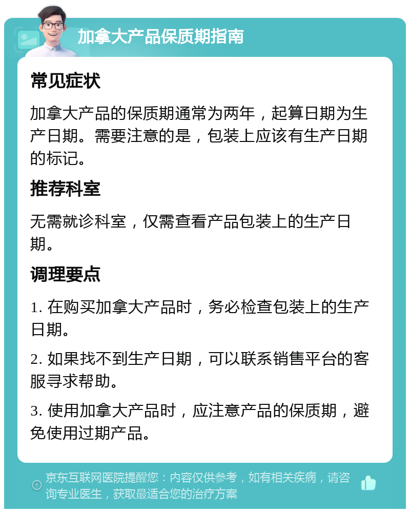 加拿大产品保质期指南 常见症状 加拿大产品的保质期通常为两年，起算日期为生产日期。需要注意的是，包装上应该有生产日期的标记。 推荐科室 无需就诊科室，仅需查看产品包装上的生产日期。 调理要点 1. 在购买加拿大产品时，务必检查包装上的生产日期。 2. 如果找不到生产日期，可以联系销售平台的客服寻求帮助。 3. 使用加拿大产品时，应注意产品的保质期，避免使用过期产品。