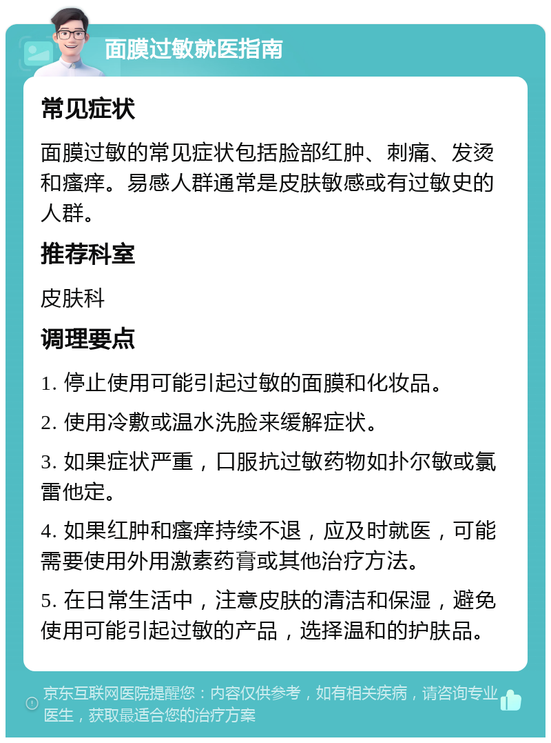 面膜过敏就医指南 常见症状 面膜过敏的常见症状包括脸部红肿、刺痛、发烫和瘙痒。易感人群通常是皮肤敏感或有过敏史的人群。 推荐科室 皮肤科 调理要点 1. 停止使用可能引起过敏的面膜和化妆品。 2. 使用冷敷或温水洗脸来缓解症状。 3. 如果症状严重，口服抗过敏药物如扑尔敏或氯雷他定。 4. 如果红肿和瘙痒持续不退，应及时就医，可能需要使用外用激素药膏或其他治疗方法。 5. 在日常生活中，注意皮肤的清洁和保湿，避免使用可能引起过敏的产品，选择温和的护肤品。