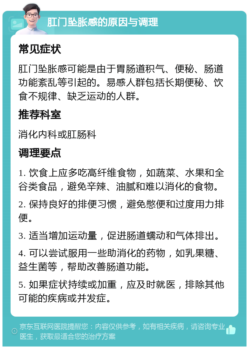 肛门坠胀感的原因与调理 常见症状 肛门坠胀感可能是由于胃肠道积气、便秘、肠道功能紊乱等引起的。易感人群包括长期便秘、饮食不规律、缺乏运动的人群。 推荐科室 消化内科或肛肠科 调理要点 1. 饮食上应多吃高纤维食物，如蔬菜、水果和全谷类食品，避免辛辣、油腻和难以消化的食物。 2. 保持良好的排便习惯，避免憋便和过度用力排便。 3. 适当增加运动量，促进肠道蠕动和气体排出。 4. 可以尝试服用一些助消化的药物，如乳果糖、益生菌等，帮助改善肠道功能。 5. 如果症状持续或加重，应及时就医，排除其他可能的疾病或并发症。