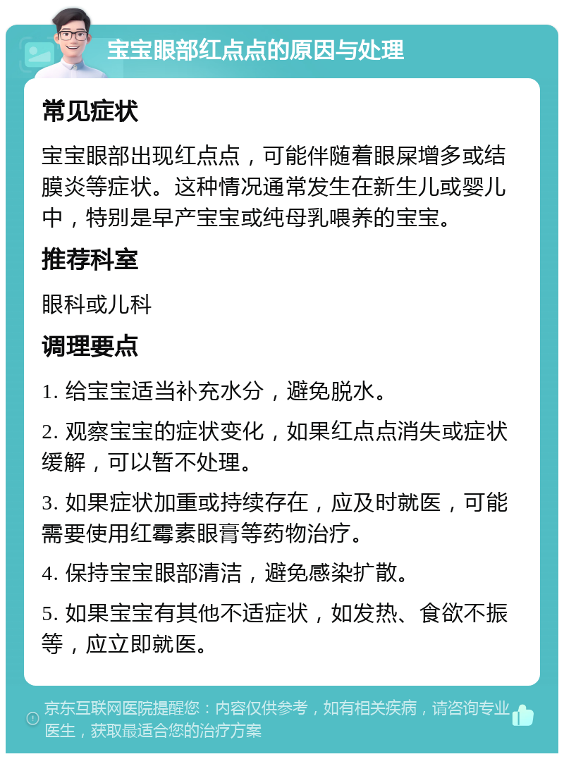 宝宝眼部红点点的原因与处理 常见症状 宝宝眼部出现红点点，可能伴随着眼屎增多或结膜炎等症状。这种情况通常发生在新生儿或婴儿中，特别是早产宝宝或纯母乳喂养的宝宝。 推荐科室 眼科或儿科 调理要点 1. 给宝宝适当补充水分，避免脱水。 2. 观察宝宝的症状变化，如果红点点消失或症状缓解，可以暂不处理。 3. 如果症状加重或持续存在，应及时就医，可能需要使用红霉素眼膏等药物治疗。 4. 保持宝宝眼部清洁，避免感染扩散。 5. 如果宝宝有其他不适症状，如发热、食欲不振等，应立即就医。