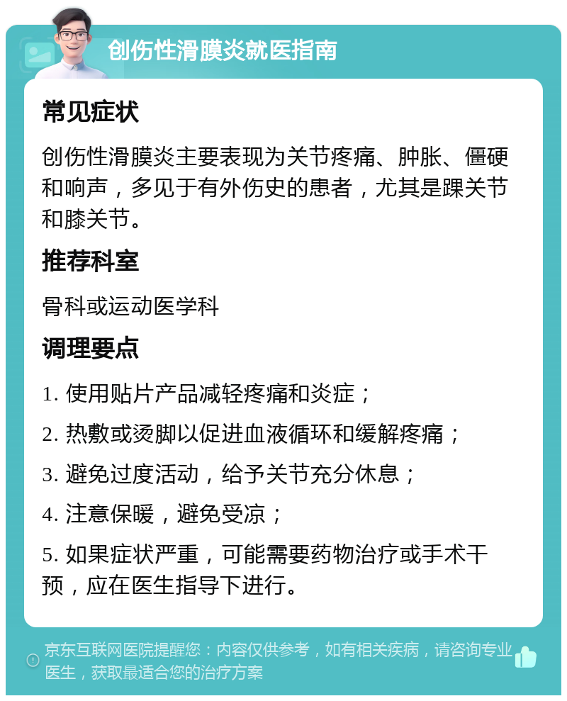 创伤性滑膜炎就医指南 常见症状 创伤性滑膜炎主要表现为关节疼痛、肿胀、僵硬和响声，多见于有外伤史的患者，尤其是踝关节和膝关节。 推荐科室 骨科或运动医学科 调理要点 1. 使用贴片产品减轻疼痛和炎症； 2. 热敷或烫脚以促进血液循环和缓解疼痛； 3. 避免过度活动，给予关节充分休息； 4. 注意保暖，避免受凉； 5. 如果症状严重，可能需要药物治疗或手术干预，应在医生指导下进行。