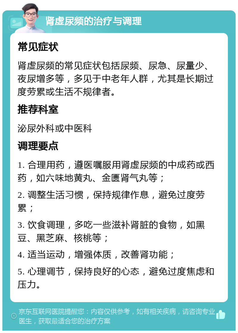 肾虚尿频的治疗与调理 常见症状 肾虚尿频的常见症状包括尿频、尿急、尿量少、夜尿增多等，多见于中老年人群，尤其是长期过度劳累或生活不规律者。 推荐科室 泌尿外科或中医科 调理要点 1. 合理用药，遵医嘱服用肾虚尿频的中成药或西药，如六味地黄丸、金匮肾气丸等； 2. 调整生活习惯，保持规律作息，避免过度劳累； 3. 饮食调理，多吃一些滋补肾脏的食物，如黑豆、黑芝麻、核桃等； 4. 适当运动，增强体质，改善肾功能； 5. 心理调节，保持良好的心态，避免过度焦虑和压力。