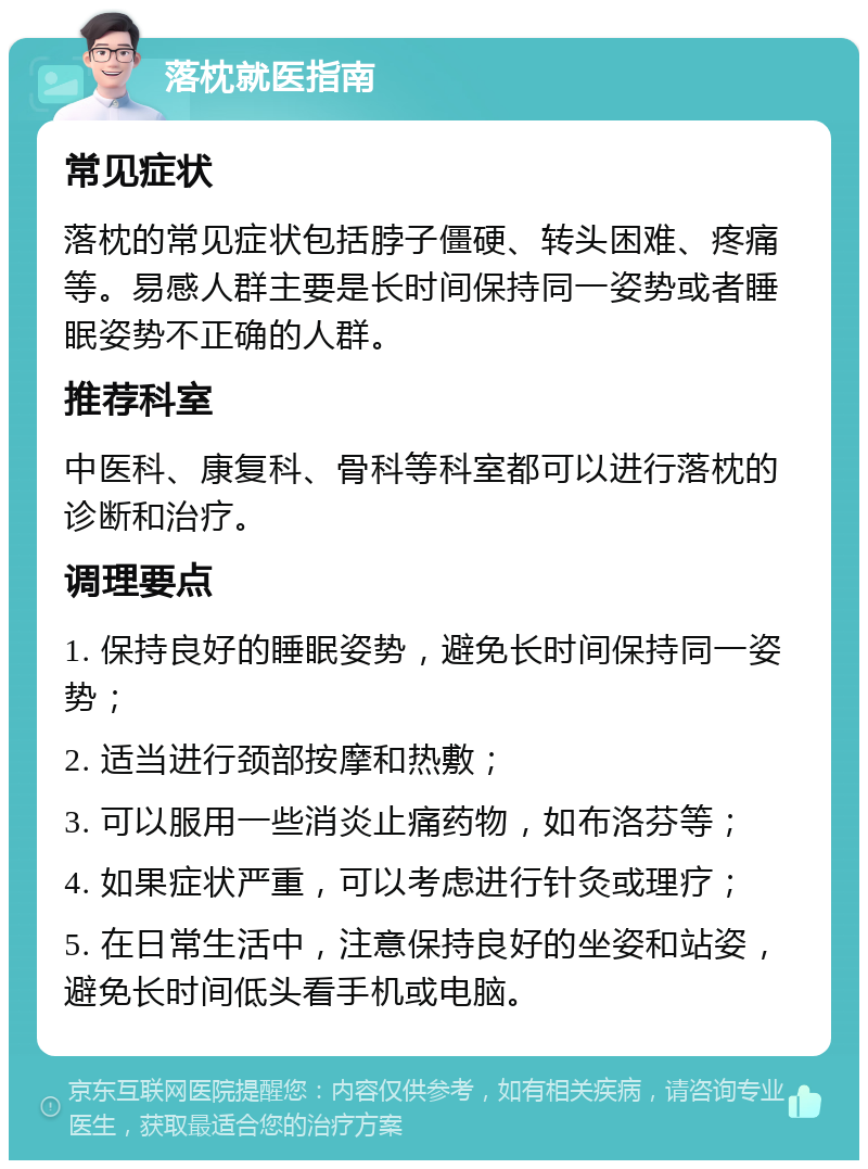 落枕就医指南 常见症状 落枕的常见症状包括脖子僵硬、转头困难、疼痛等。易感人群主要是长时间保持同一姿势或者睡眠姿势不正确的人群。 推荐科室 中医科、康复科、骨科等科室都可以进行落枕的诊断和治疗。 调理要点 1. 保持良好的睡眠姿势，避免长时间保持同一姿势； 2. 适当进行颈部按摩和热敷； 3. 可以服用一些消炎止痛药物，如布洛芬等； 4. 如果症状严重，可以考虑进行针灸或理疗； 5. 在日常生活中，注意保持良好的坐姿和站姿，避免长时间低头看手机或电脑。