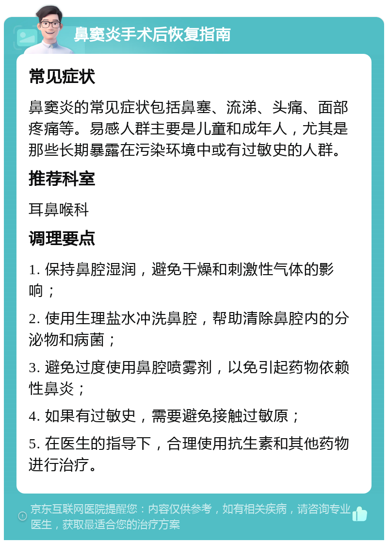 鼻窦炎手术后恢复指南 常见症状 鼻窦炎的常见症状包括鼻塞、流涕、头痛、面部疼痛等。易感人群主要是儿童和成年人，尤其是那些长期暴露在污染环境中或有过敏史的人群。 推荐科室 耳鼻喉科 调理要点 1. 保持鼻腔湿润，避免干燥和刺激性气体的影响； 2. 使用生理盐水冲洗鼻腔，帮助清除鼻腔内的分泌物和病菌； 3. 避免过度使用鼻腔喷雾剂，以免引起药物依赖性鼻炎； 4. 如果有过敏史，需要避免接触过敏原； 5. 在医生的指导下，合理使用抗生素和其他药物进行治疗。