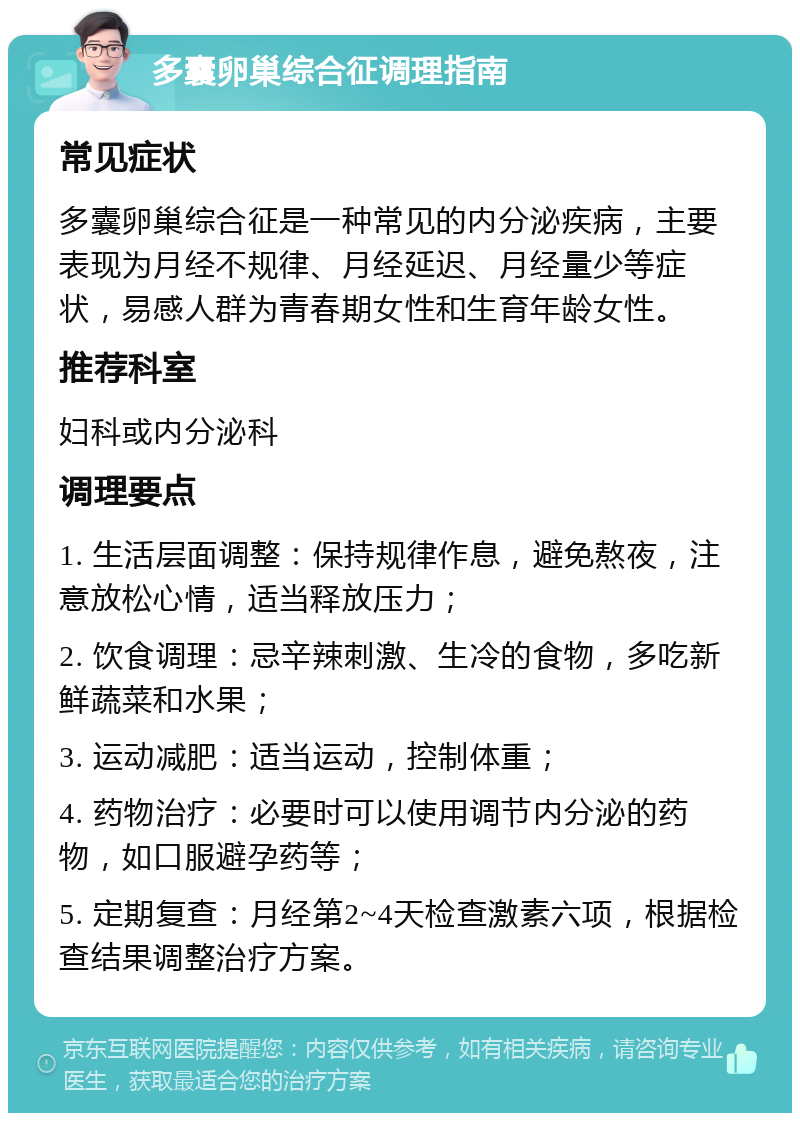 多囊卵巢综合征调理指南 常见症状 多囊卵巢综合征是一种常见的内分泌疾病，主要表现为月经不规律、月经延迟、月经量少等症状，易感人群为青春期女性和生育年龄女性。 推荐科室 妇科或内分泌科 调理要点 1. 生活层面调整：保持规律作息，避免熬夜，注意放松心情，适当释放压力； 2. 饮食调理：忌辛辣刺激、生冷的食物，多吃新鲜蔬菜和水果； 3. 运动减肥：适当运动，控制体重； 4. 药物治疗：必要时可以使用调节内分泌的药物，如口服避孕药等； 5. 定期复查：月经第2~4天检查激素六项，根据检查结果调整治疗方案。