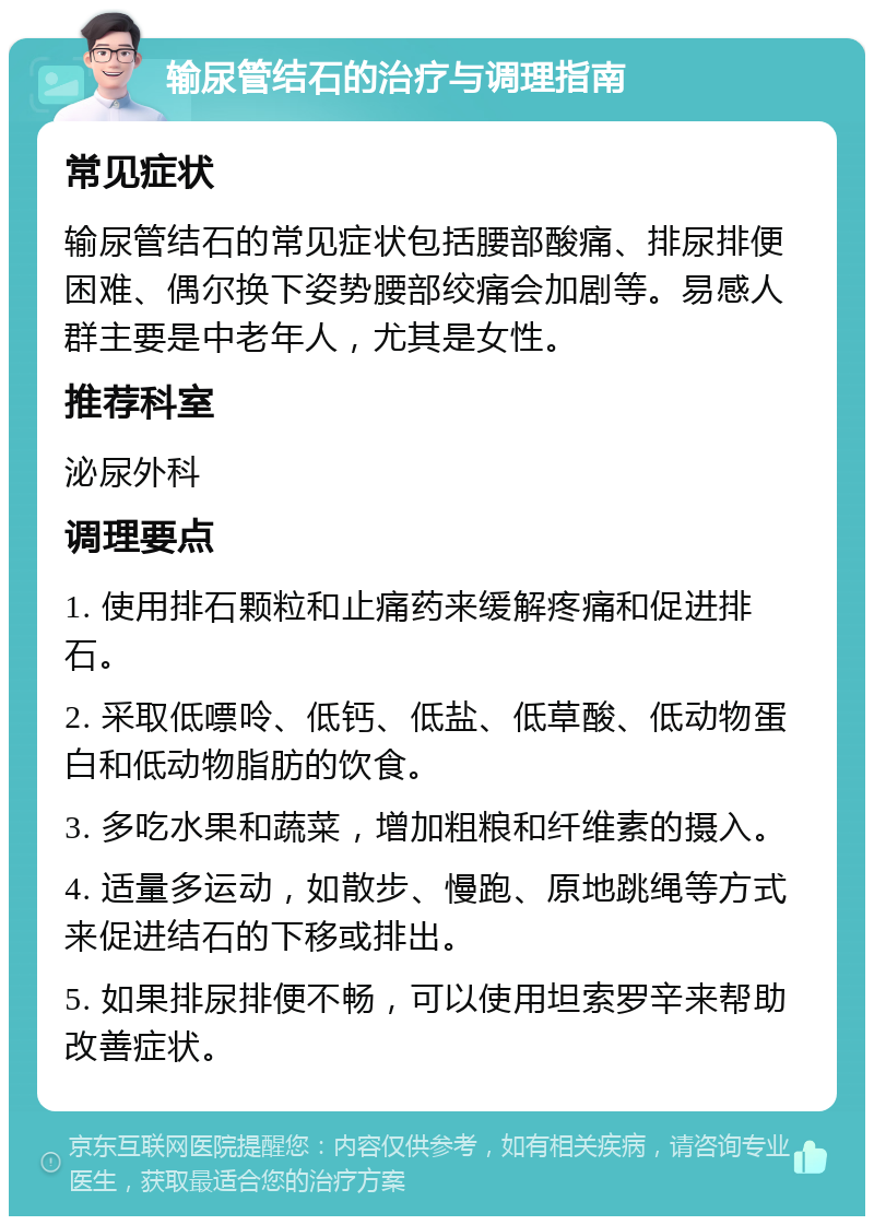 输尿管结石的治疗与调理指南 常见症状 输尿管结石的常见症状包括腰部酸痛、排尿排便困难、偶尔换下姿势腰部绞痛会加剧等。易感人群主要是中老年人，尤其是女性。 推荐科室 泌尿外科 调理要点 1. 使用排石颗粒和止痛药来缓解疼痛和促进排石。 2. 采取低嘌呤、低钙、低盐、低草酸、低动物蛋白和低动物脂肪的饮食。 3. 多吃水果和蔬菜，增加粗粮和纤维素的摄入。 4. 适量多运动，如散步、慢跑、原地跳绳等方式来促进结石的下移或排出。 5. 如果排尿排便不畅，可以使用坦索罗辛来帮助改善症状。