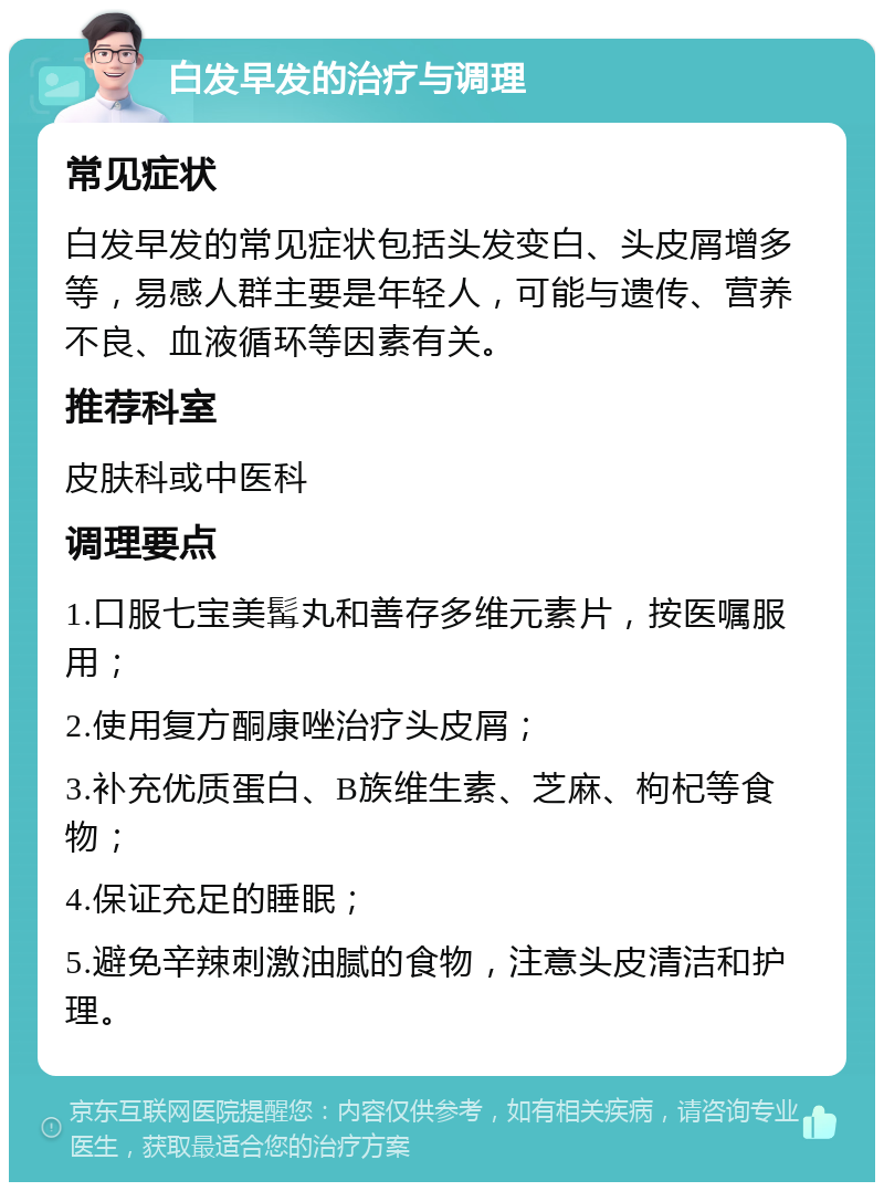 白发早发的治疗与调理 常见症状 白发早发的常见症状包括头发变白、头皮屑增多等，易感人群主要是年轻人，可能与遗传、营养不良、血液循环等因素有关。 推荐科室 皮肤科或中医科 调理要点 1.口服七宝美髯丸和善存多维元素片，按医嘱服用； 2.使用复方酮康唑治疗头皮屑； 3.补充优质蛋白、B族维生素、芝麻、枸杞等食物； 4.保证充足的睡眠； 5.避免辛辣刺激油腻的食物，注意头皮清洁和护理。