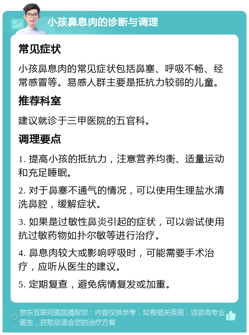 小孩鼻息肉的诊断与调理 常见症状 小孩鼻息肉的常见症状包括鼻塞、呼吸不畅、经常感冒等。易感人群主要是抵抗力较弱的儿童。 推荐科室 建议就诊于三甲医院的五官科。 调理要点 1. 提高小孩的抵抗力，注意营养均衡、适量运动和充足睡眠。 2. 对于鼻塞不通气的情况，可以使用生理盐水清洗鼻腔，缓解症状。 3. 如果是过敏性鼻炎引起的症状，可以尝试使用抗过敏药物如扑尔敏等进行治疗。 4. 鼻息肉较大或影响呼吸时，可能需要手术治疗，应听从医生的建议。 5. 定期复查，避免病情复发或加重。