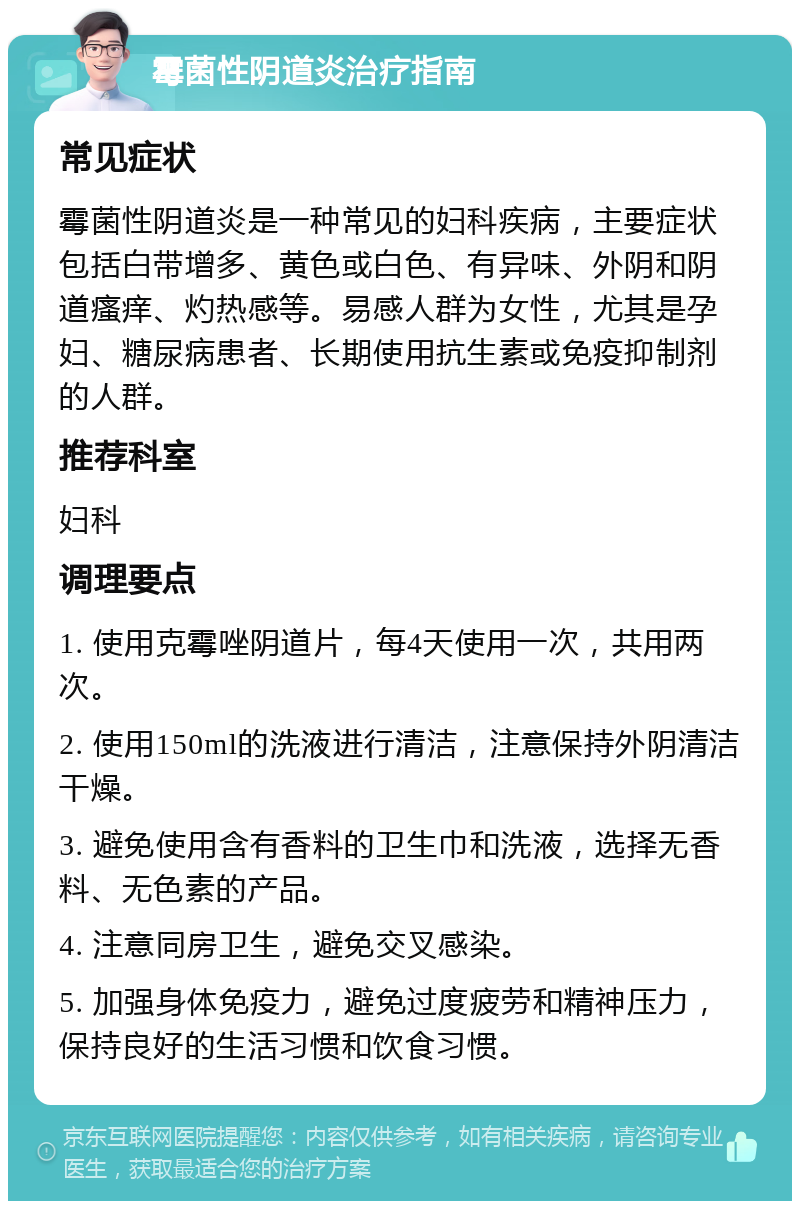 霉菌性阴道炎治疗指南 常见症状 霉菌性阴道炎是一种常见的妇科疾病，主要症状包括白带增多、黄色或白色、有异味、外阴和阴道瘙痒、灼热感等。易感人群为女性，尤其是孕妇、糖尿病患者、长期使用抗生素或免疫抑制剂的人群。 推荐科室 妇科 调理要点 1. 使用克霉唑阴道片，每4天使用一次，共用两次。 2. 使用150ml的洗液进行清洁，注意保持外阴清洁干燥。 3. 避免使用含有香料的卫生巾和洗液，选择无香料、无色素的产品。 4. 注意同房卫生，避免交叉感染。 5. 加强身体免疫力，避免过度疲劳和精神压力，保持良好的生活习惯和饮食习惯。