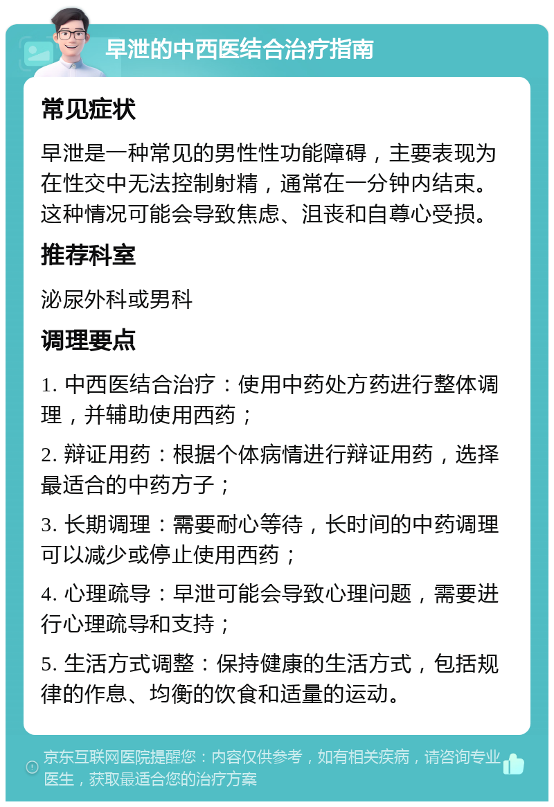 早泄的中西医结合治疗指南 常见症状 早泄是一种常见的男性性功能障碍，主要表现为在性交中无法控制射精，通常在一分钟内结束。这种情况可能会导致焦虑、沮丧和自尊心受损。 推荐科室 泌尿外科或男科 调理要点 1. 中西医结合治疗：使用中药处方药进行整体调理，并辅助使用西药； 2. 辩证用药：根据个体病情进行辩证用药，选择最适合的中药方子； 3. 长期调理：需要耐心等待，长时间的中药调理可以减少或停止使用西药； 4. 心理疏导：早泄可能会导致心理问题，需要进行心理疏导和支持； 5. 生活方式调整：保持健康的生活方式，包括规律的作息、均衡的饮食和适量的运动。