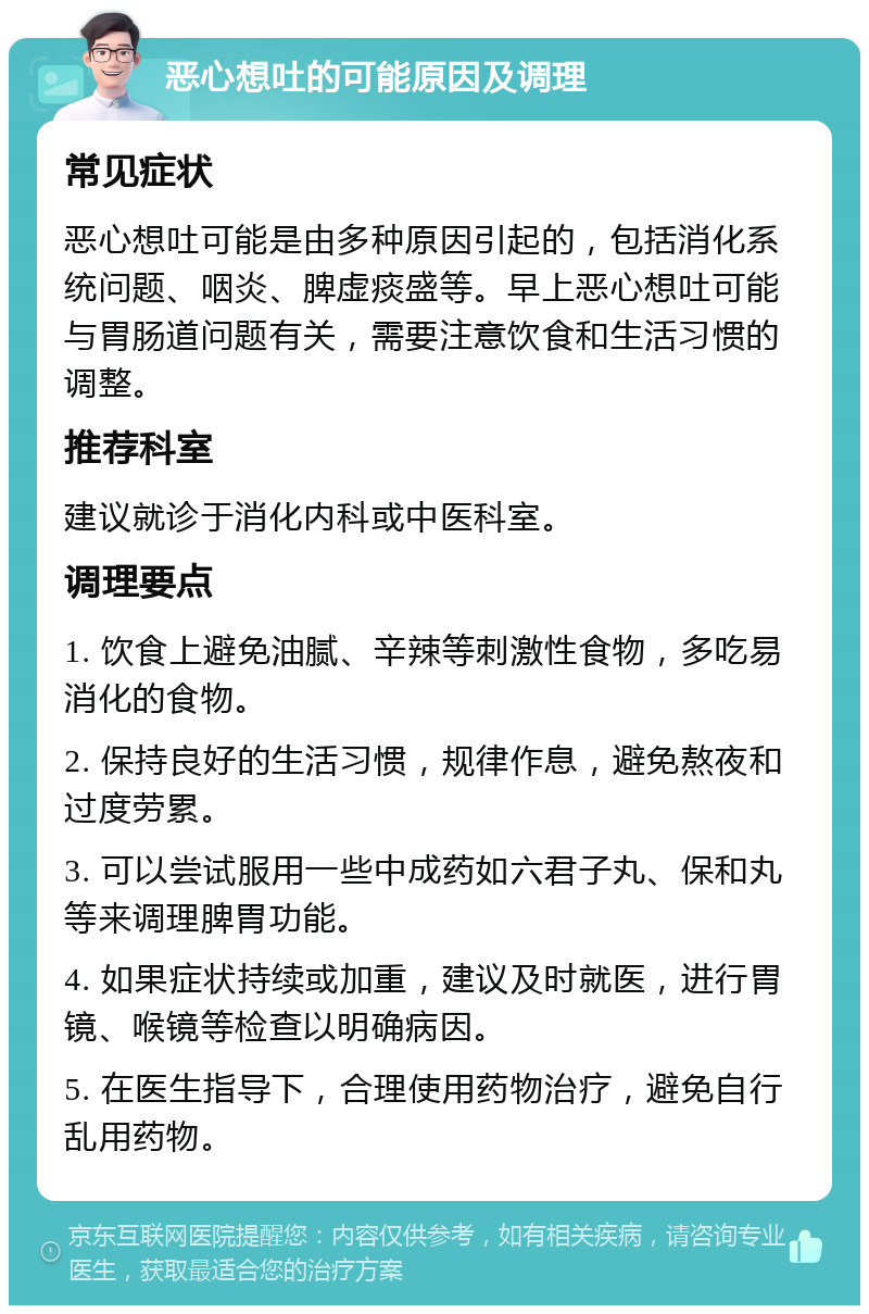 恶心想吐的可能原因及调理 常见症状 恶心想吐可能是由多种原因引起的，包括消化系统问题、咽炎、脾虚痰盛等。早上恶心想吐可能与胃肠道问题有关，需要注意饮食和生活习惯的调整。 推荐科室 建议就诊于消化内科或中医科室。 调理要点 1. 饮食上避免油腻、辛辣等刺激性食物，多吃易消化的食物。 2. 保持良好的生活习惯，规律作息，避免熬夜和过度劳累。 3. 可以尝试服用一些中成药如六君子丸、保和丸等来调理脾胃功能。 4. 如果症状持续或加重，建议及时就医，进行胃镜、喉镜等检查以明确病因。 5. 在医生指导下，合理使用药物治疗，避免自行乱用药物。