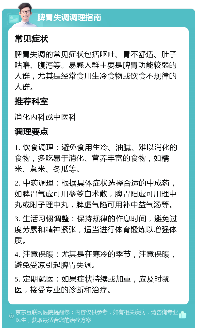 脾胃失调调理指南 常见症状 脾胃失调的常见症状包括呕吐、胃不舒适、肚子咕噜、腹泻等。易感人群主要是脾胃功能较弱的人群，尤其是经常食用生冷食物或饮食不规律的人群。 推荐科室 消化内科或中医科 调理要点 1. 饮食调理：避免食用生冷、油腻、难以消化的食物，多吃易于消化、营养丰富的食物，如糯米、薏米、冬瓜等。 2. 中药调理：根据具体症状选择合适的中成药，如脾胃气虚可用参苓白术散，脾胃阳虚可用理中丸或附子理中丸，脾虚气陷可用补中益气汤等。 3. 生活习惯调整：保持规律的作息时间，避免过度劳累和精神紧张，适当进行体育锻炼以增强体质。 4. 注意保暖：尤其是在寒冷的季节，注意保暖，避免受凉引起脾胃失调。 5. 定期就医：如果症状持续或加重，应及时就医，接受专业的诊断和治疗。