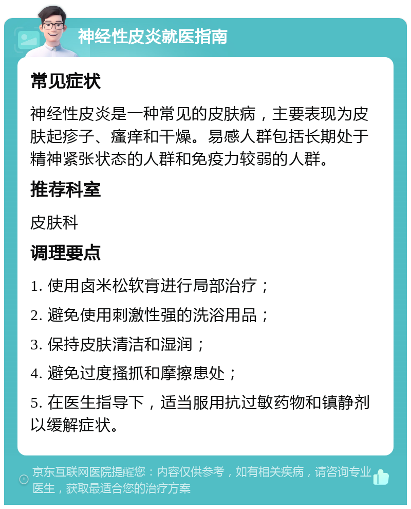 神经性皮炎就医指南 常见症状 神经性皮炎是一种常见的皮肤病，主要表现为皮肤起疹子、瘙痒和干燥。易感人群包括长期处于精神紧张状态的人群和免疫力较弱的人群。 推荐科室 皮肤科 调理要点 1. 使用卤米松软膏进行局部治疗； 2. 避免使用刺激性强的洗浴用品； 3. 保持皮肤清洁和湿润； 4. 避免过度搔抓和摩擦患处； 5. 在医生指导下，适当服用抗过敏药物和镇静剂以缓解症状。