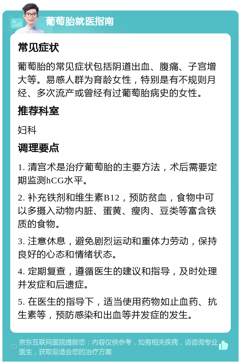 葡萄胎就医指南 常见症状 葡萄胎的常见症状包括阴道出血、腹痛、子宫增大等。易感人群为育龄女性，特别是有不规则月经、多次流产或曾经有过葡萄胎病史的女性。 推荐科室 妇科 调理要点 1. 清宫术是治疗葡萄胎的主要方法，术后需要定期监测hCG水平。 2. 补充铁剂和维生素B12，预防贫血，食物中可以多摄入动物内脏、蛋黄、瘦肉、豆类等富含铁质的食物。 3. 注意休息，避免剧烈运动和重体力劳动，保持良好的心态和情绪状态。 4. 定期复查，遵循医生的建议和指导，及时处理并发症和后遗症。 5. 在医生的指导下，适当使用药物如止血药、抗生素等，预防感染和出血等并发症的发生。