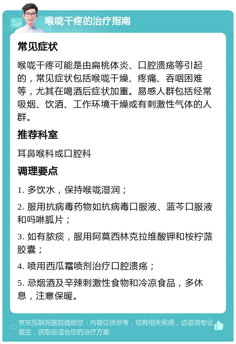 喉咙干疼的治疗指南 常见症状 喉咙干疼可能是由扁桃体炎、口腔溃疡等引起的，常见症状包括喉咙干燥、疼痛、吞咽困难等，尤其在喝酒后症状加重。易感人群包括经常吸烟、饮酒、工作环境干燥或有刺激性气体的人群。 推荐科室 耳鼻喉科或口腔科 调理要点 1. 多饮水，保持喉咙湿润； 2. 服用抗病毒药物如抗病毒口服液、蓝芩口服液和吗啉胍片； 3. 如有脓痰，服用阿莫西林克拉维酸钾和桉柠蒎胶囊； 4. 喷用西瓜霜喷剂治疗口腔溃疡； 5. 忌烟酒及辛辣刺激性食物和冷凉食品，多休息，注意保暖。