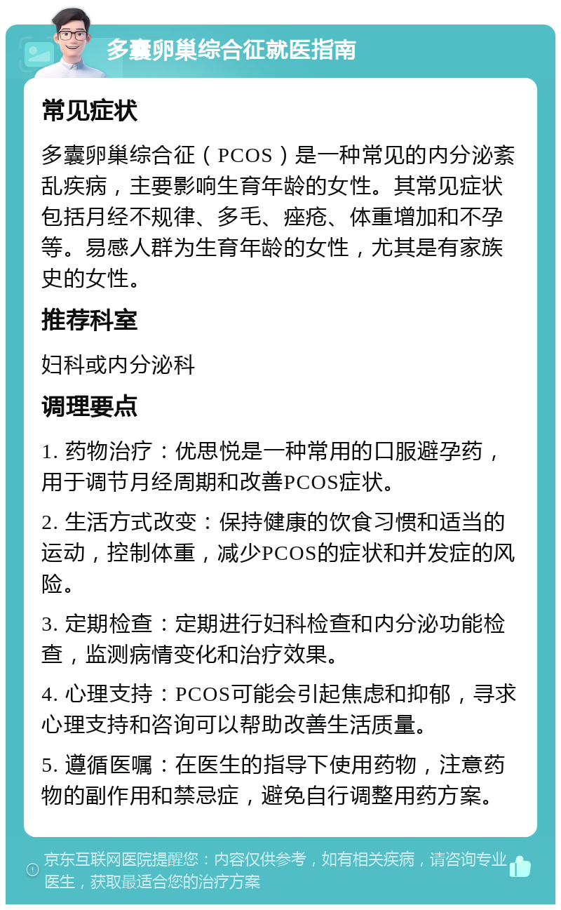 多囊卵巢综合征就医指南 常见症状 多囊卵巢综合征（PCOS）是一种常见的内分泌紊乱疾病，主要影响生育年龄的女性。其常见症状包括月经不规律、多毛、痤疮、体重增加和不孕等。易感人群为生育年龄的女性，尤其是有家族史的女性。 推荐科室 妇科或内分泌科 调理要点 1. 药物治疗：优思悦是一种常用的口服避孕药，用于调节月经周期和改善PCOS症状。 2. 生活方式改变：保持健康的饮食习惯和适当的运动，控制体重，减少PCOS的症状和并发症的风险。 3. 定期检查：定期进行妇科检查和内分泌功能检查，监测病情变化和治疗效果。 4. 心理支持：PCOS可能会引起焦虑和抑郁，寻求心理支持和咨询可以帮助改善生活质量。 5. 遵循医嘱：在医生的指导下使用药物，注意药物的副作用和禁忌症，避免自行调整用药方案。