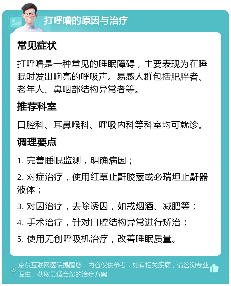 打呼噜的原因与治疗 常见症状 打呼噜是一种常见的睡眠障碍，主要表现为在睡眠时发出响亮的呼吸声。易感人群包括肥胖者、老年人、鼻咽部结构异常者等。 推荐科室 口腔科、耳鼻喉科、呼吸内科等科室均可就诊。 调理要点 1. 完善睡眠监测，明确病因； 2. 对症治疗，使用红草止鼾胶囊或必瑞坦止鼾器液体； 3. 对因治疗，去除诱因，如戒烟酒、减肥等； 4. 手术治疗，针对口腔结构异常进行矫治； 5. 使用无创呼吸机治疗，改善睡眠质量。