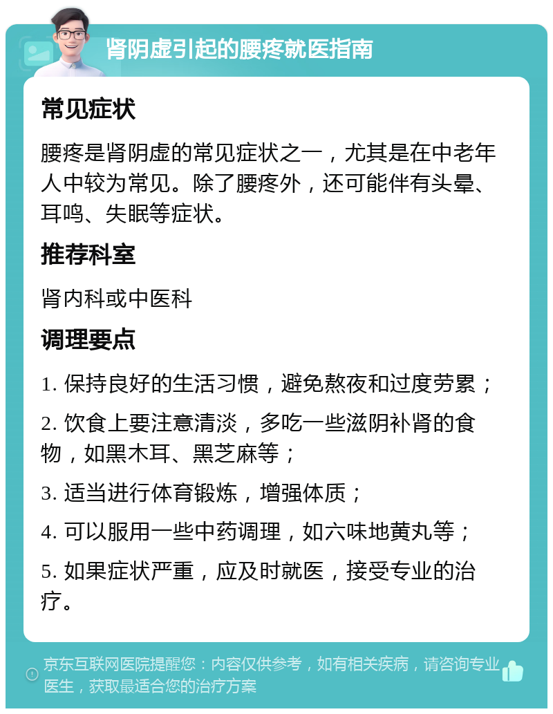 肾阴虚引起的腰疼就医指南 常见症状 腰疼是肾阴虚的常见症状之一，尤其是在中老年人中较为常见。除了腰疼外，还可能伴有头晕、耳鸣、失眠等症状。 推荐科室 肾内科或中医科 调理要点 1. 保持良好的生活习惯，避免熬夜和过度劳累； 2. 饮食上要注意清淡，多吃一些滋阴补肾的食物，如黑木耳、黑芝麻等； 3. 适当进行体育锻炼，增强体质； 4. 可以服用一些中药调理，如六味地黄丸等； 5. 如果症状严重，应及时就医，接受专业的治疗。