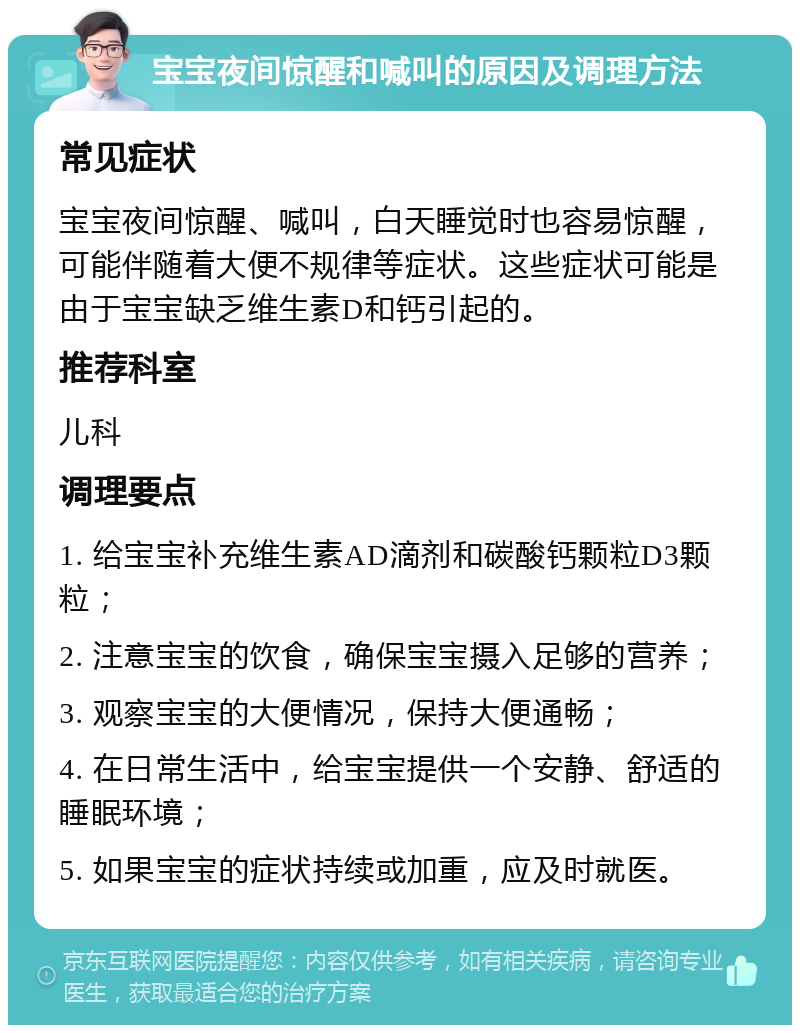 宝宝夜间惊醒和喊叫的原因及调理方法 常见症状 宝宝夜间惊醒、喊叫，白天睡觉时也容易惊醒，可能伴随着大便不规律等症状。这些症状可能是由于宝宝缺乏维生素D和钙引起的。 推荐科室 儿科 调理要点 1. 给宝宝补充维生素AD滴剂和碳酸钙颗粒D3颗粒； 2. 注意宝宝的饮食，确保宝宝摄入足够的营养； 3. 观察宝宝的大便情况，保持大便通畅； 4. 在日常生活中，给宝宝提供一个安静、舒适的睡眠环境； 5. 如果宝宝的症状持续或加重，应及时就医。