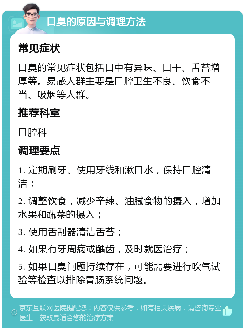 口臭的原因与调理方法 常见症状 口臭的常见症状包括口中有异味、口干、舌苔增厚等。易感人群主要是口腔卫生不良、饮食不当、吸烟等人群。 推荐科室 口腔科 调理要点 1. 定期刷牙、使用牙线和漱口水，保持口腔清洁； 2. 调整饮食，减少辛辣、油腻食物的摄入，增加水果和蔬菜的摄入； 3. 使用舌刮器清洁舌苔； 4. 如果有牙周病或龋齿，及时就医治疗； 5. 如果口臭问题持续存在，可能需要进行吹气试验等检查以排除胃肠系统问题。