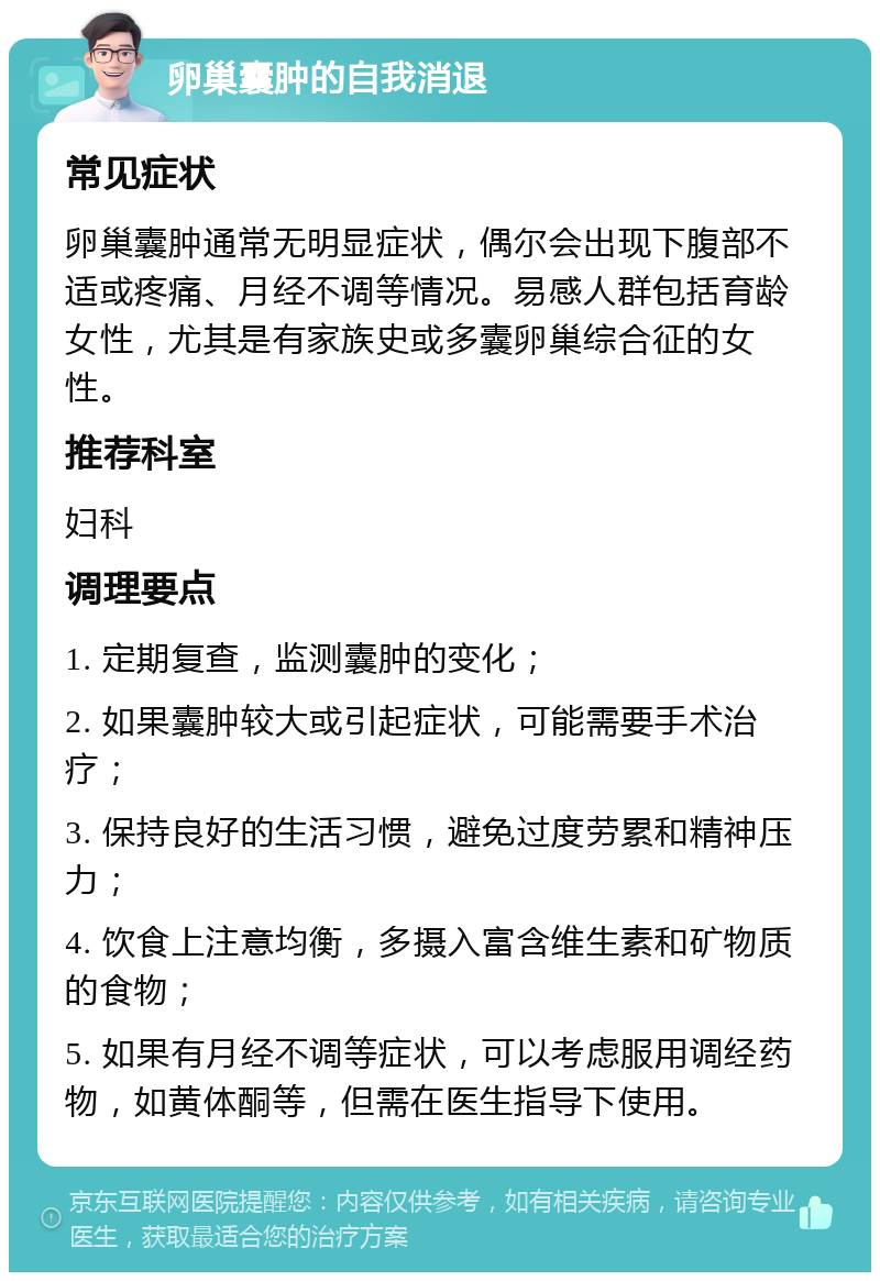 卵巢囊肿的自我消退 常见症状 卵巢囊肿通常无明显症状，偶尔会出现下腹部不适或疼痛、月经不调等情况。易感人群包括育龄女性，尤其是有家族史或多囊卵巢综合征的女性。 推荐科室 妇科 调理要点 1. 定期复查，监测囊肿的变化； 2. 如果囊肿较大或引起症状，可能需要手术治疗； 3. 保持良好的生活习惯，避免过度劳累和精神压力； 4. 饮食上注意均衡，多摄入富含维生素和矿物质的食物； 5. 如果有月经不调等症状，可以考虑服用调经药物，如黄体酮等，但需在医生指导下使用。