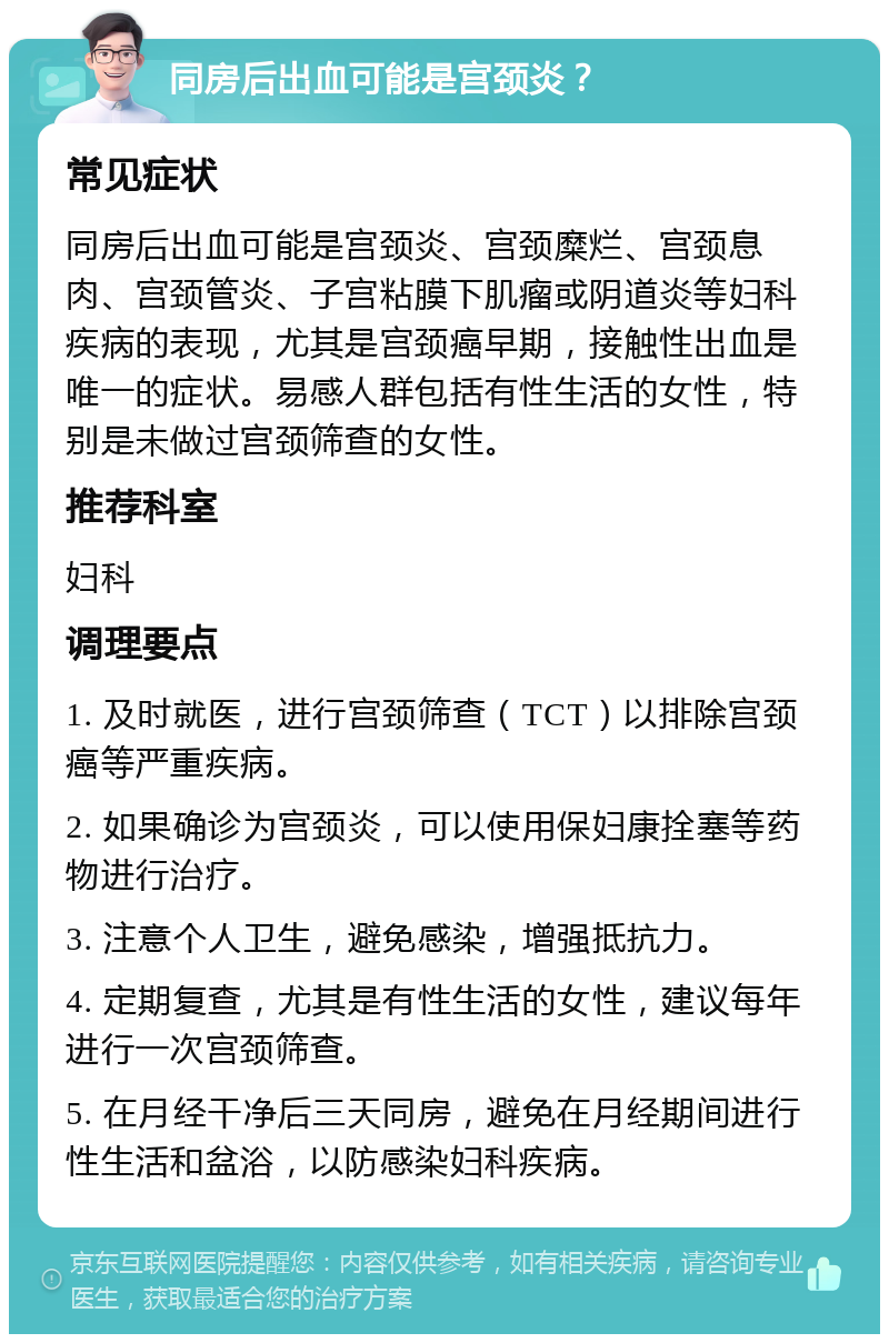 同房后出血可能是宫颈炎？ 常见症状 同房后出血可能是宫颈炎、宫颈糜烂、宫颈息肉、宫颈管炎、子宫粘膜下肌瘤或阴道炎等妇科疾病的表现，尤其是宫颈癌早期，接触性出血是唯一的症状。易感人群包括有性生活的女性，特别是未做过宫颈筛查的女性。 推荐科室 妇科 调理要点 1. 及时就医，进行宫颈筛查（TCT）以排除宫颈癌等严重疾病。 2. 如果确诊为宫颈炎，可以使用保妇康拴塞等药物进行治疗。 3. 注意个人卫生，避免感染，增强抵抗力。 4. 定期复查，尤其是有性生活的女性，建议每年进行一次宫颈筛查。 5. 在月经干净后三天同房，避免在月经期间进行性生活和盆浴，以防感染妇科疾病。