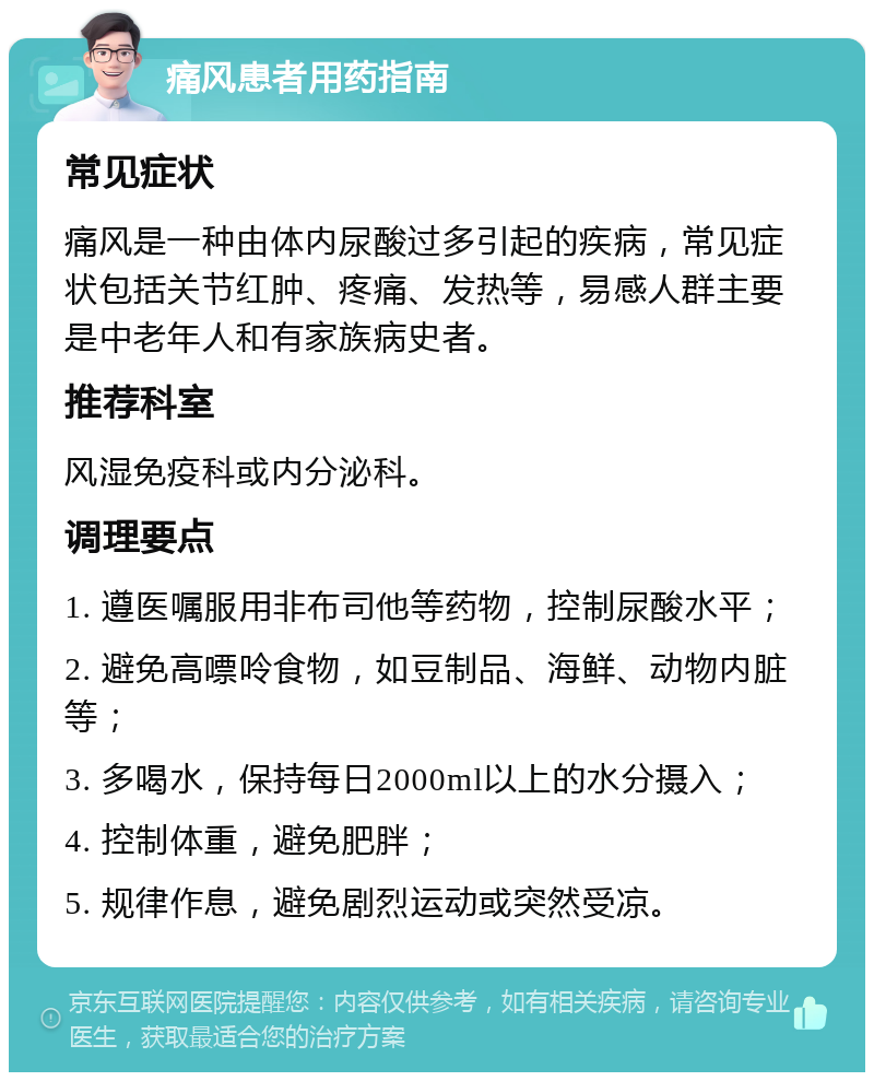 痛风患者用药指南 常见症状 痛风是一种由体内尿酸过多引起的疾病，常见症状包括关节红肿、疼痛、发热等，易感人群主要是中老年人和有家族病史者。 推荐科室 风湿免疫科或内分泌科。 调理要点 1. 遵医嘱服用非布司他等药物，控制尿酸水平； 2. 避免高嘌呤食物，如豆制品、海鲜、动物内脏等； 3. 多喝水，保持每日2000ml以上的水分摄入； 4. 控制体重，避免肥胖； 5. 规律作息，避免剧烈运动或突然受凉。