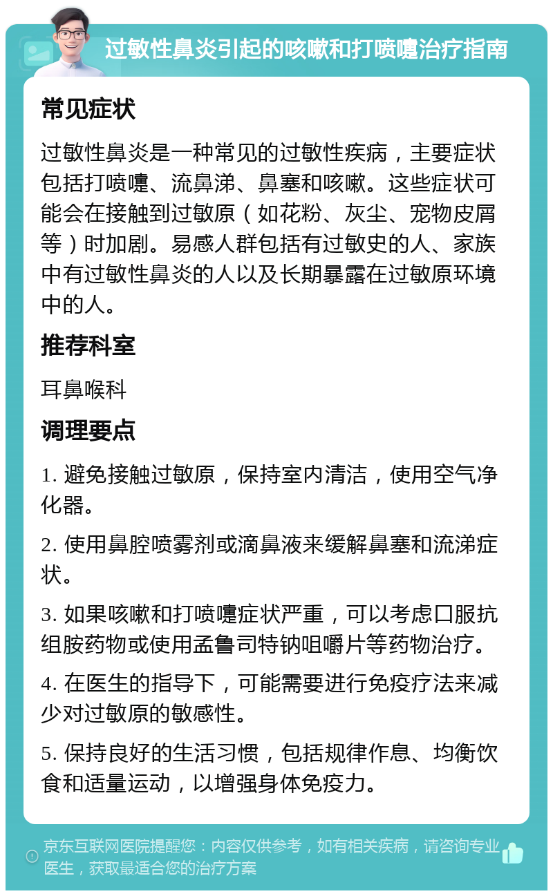 过敏性鼻炎引起的咳嗽和打喷嚏治疗指南 常见症状 过敏性鼻炎是一种常见的过敏性疾病，主要症状包括打喷嚏、流鼻涕、鼻塞和咳嗽。这些症状可能会在接触到过敏原（如花粉、灰尘、宠物皮屑等）时加剧。易感人群包括有过敏史的人、家族中有过敏性鼻炎的人以及长期暴露在过敏原环境中的人。 推荐科室 耳鼻喉科 调理要点 1. 避免接触过敏原，保持室内清洁，使用空气净化器。 2. 使用鼻腔喷雾剂或滴鼻液来缓解鼻塞和流涕症状。 3. 如果咳嗽和打喷嚏症状严重，可以考虑口服抗组胺药物或使用孟鲁司特钠咀嚼片等药物治疗。 4. 在医生的指导下，可能需要进行免疫疗法来减少对过敏原的敏感性。 5. 保持良好的生活习惯，包括规律作息、均衡饮食和适量运动，以增强身体免疫力。