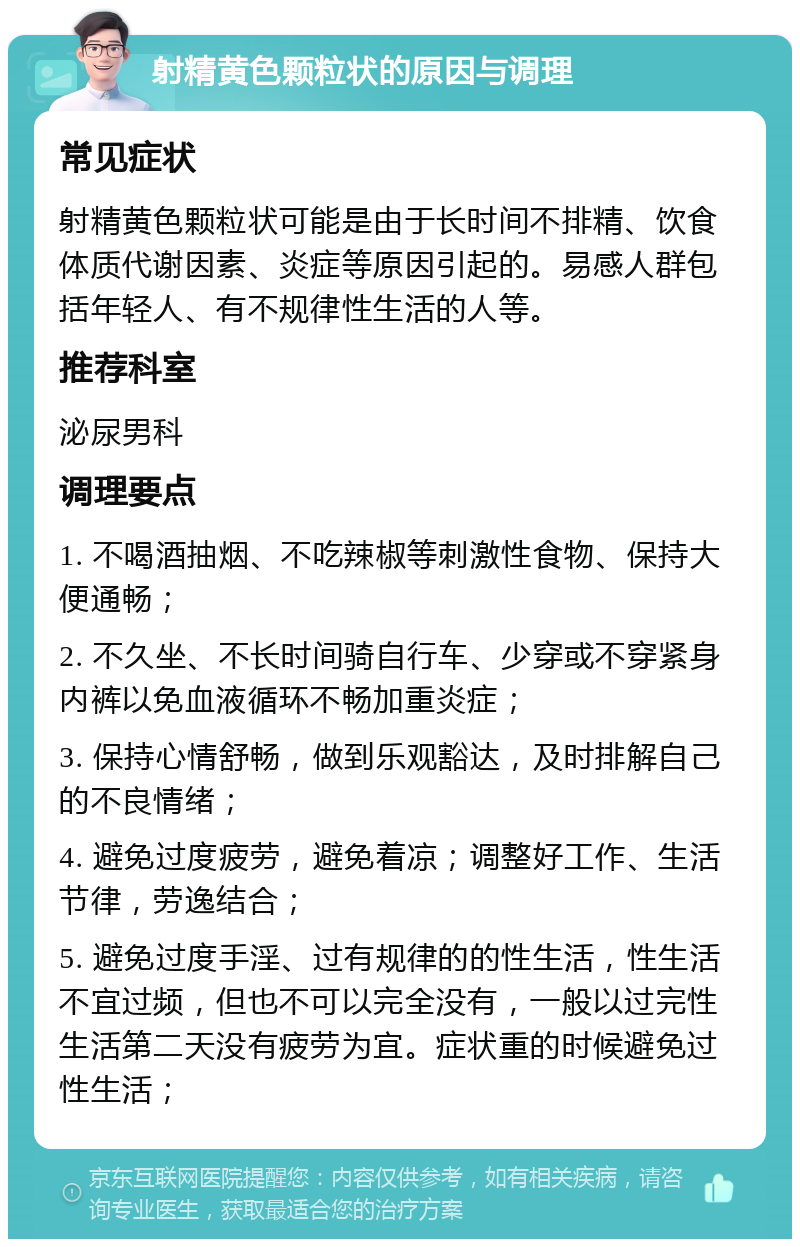 射精黄色颗粒状的原因与调理 常见症状 射精黄色颗粒状可能是由于长时间不排精、饮食体质代谢因素、炎症等原因引起的。易感人群包括年轻人、有不规律性生活的人等。 推荐科室 泌尿男科 调理要点 1. 不喝酒抽烟、不吃辣椒等刺激性食物、保持大便通畅； 2. 不久坐、不长时间骑自行车、少穿或不穿紧身内裤以免血液循环不畅加重炎症； 3. 保持心情舒畅，做到乐观豁达，及时排解自己的不良情绪； 4. 避免过度疲劳，避免着凉；调整好工作、生活节律，劳逸结合； 5. 避免过度手淫、过有规律的的性生活，性生活不宜过频，但也不可以完全没有，一般以过完性生活第二天没有疲劳为宜。症状重的时候避免过性生活；