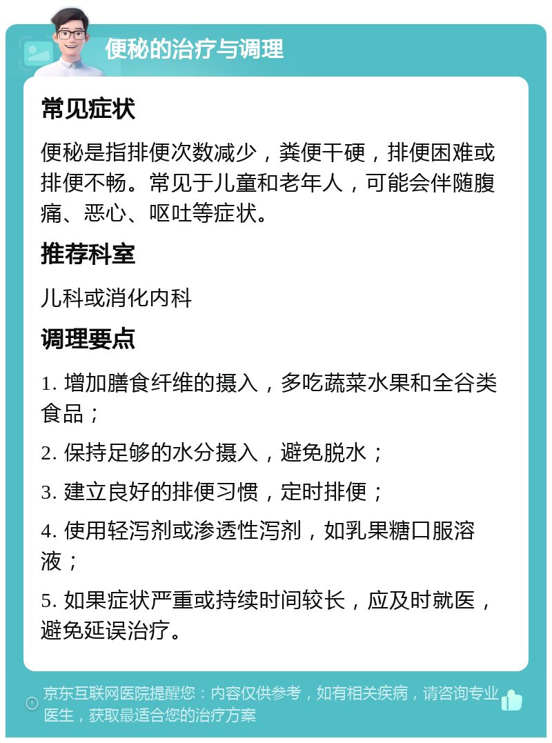 便秘的治疗与调理 常见症状 便秘是指排便次数减少，粪便干硬，排便困难或排便不畅。常见于儿童和老年人，可能会伴随腹痛、恶心、呕吐等症状。 推荐科室 儿科或消化内科 调理要点 1. 增加膳食纤维的摄入，多吃蔬菜水果和全谷类食品； 2. 保持足够的水分摄入，避免脱水； 3. 建立良好的排便习惯，定时排便； 4. 使用轻泻剂或渗透性泻剂，如乳果糖口服溶液； 5. 如果症状严重或持续时间较长，应及时就医，避免延误治疗。