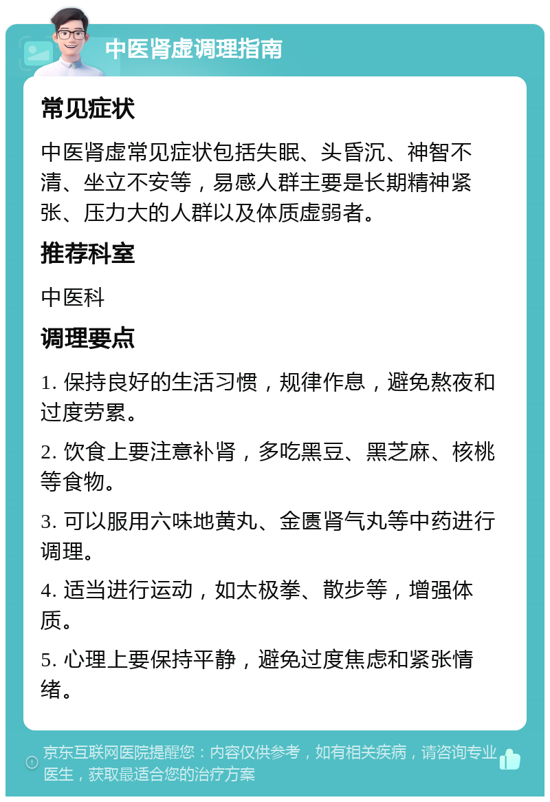 中医肾虚调理指南 常见症状 中医肾虚常见症状包括失眠、头昏沉、神智不清、坐立不安等，易感人群主要是长期精神紧张、压力大的人群以及体质虚弱者。 推荐科室 中医科 调理要点 1. 保持良好的生活习惯，规律作息，避免熬夜和过度劳累。 2. 饮食上要注意补肾，多吃黑豆、黑芝麻、核桃等食物。 3. 可以服用六味地黄丸、金匮肾气丸等中药进行调理。 4. 适当进行运动，如太极拳、散步等，增强体质。 5. 心理上要保持平静，避免过度焦虑和紧张情绪。