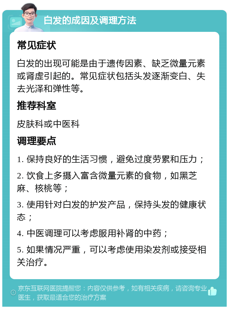 白发的成因及调理方法 常见症状 白发的出现可能是由于遗传因素、缺乏微量元素或肾虚引起的。常见症状包括头发逐渐变白、失去光泽和弹性等。 推荐科室 皮肤科或中医科 调理要点 1. 保持良好的生活习惯，避免过度劳累和压力； 2. 饮食上多摄入富含微量元素的食物，如黑芝麻、核桃等； 3. 使用针对白发的护发产品，保持头发的健康状态； 4. 中医调理可以考虑服用补肾的中药； 5. 如果情况严重，可以考虑使用染发剂或接受相关治疗。