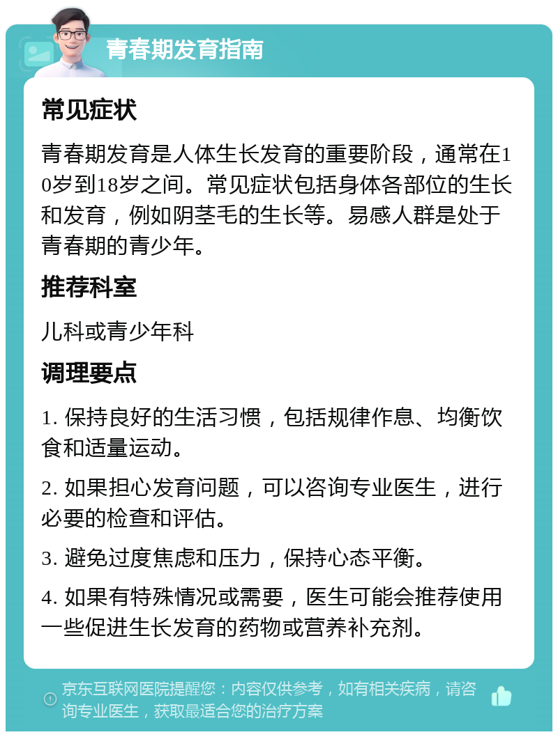 青春期发育指南 常见症状 青春期发育是人体生长发育的重要阶段，通常在10岁到18岁之间。常见症状包括身体各部位的生长和发育，例如阴茎毛的生长等。易感人群是处于青春期的青少年。 推荐科室 儿科或青少年科 调理要点 1. 保持良好的生活习惯，包括规律作息、均衡饮食和适量运动。 2. 如果担心发育问题，可以咨询专业医生，进行必要的检查和评估。 3. 避免过度焦虑和压力，保持心态平衡。 4. 如果有特殊情况或需要，医生可能会推荐使用一些促进生长发育的药物或营养补充剂。