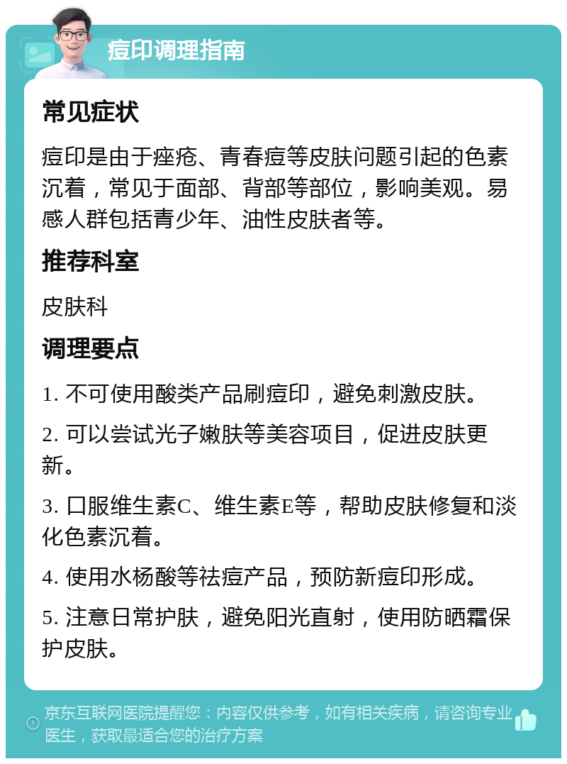 痘印调理指南 常见症状 痘印是由于痤疮、青春痘等皮肤问题引起的色素沉着，常见于面部、背部等部位，影响美观。易感人群包括青少年、油性皮肤者等。 推荐科室 皮肤科 调理要点 1. 不可使用酸类产品刷痘印，避免刺激皮肤。 2. 可以尝试光子嫩肤等美容项目，促进皮肤更新。 3. 口服维生素C、维生素E等，帮助皮肤修复和淡化色素沉着。 4. 使用水杨酸等祛痘产品，预防新痘印形成。 5. 注意日常护肤，避免阳光直射，使用防晒霜保护皮肤。