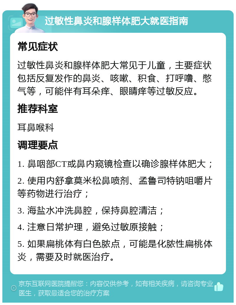 过敏性鼻炎和腺样体肥大就医指南 常见症状 过敏性鼻炎和腺样体肥大常见于儿童，主要症状包括反复发作的鼻炎、咳嗽、积食、打呼噜、憋气等，可能伴有耳朵痒、眼睛痒等过敏反应。 推荐科室 耳鼻喉科 调理要点 1. 鼻咽部CT或鼻内窥镜检查以确诊腺样体肥大； 2. 使用内舒拿莫米松鼻喷剂、孟鲁司特钠咀嚼片等药物进行治疗； 3. 海盐水冲洗鼻腔，保持鼻腔清洁； 4. 注意日常护理，避免过敏原接触； 5. 如果扁桃体有白色脓点，可能是化脓性扁桃体炎，需要及时就医治疗。