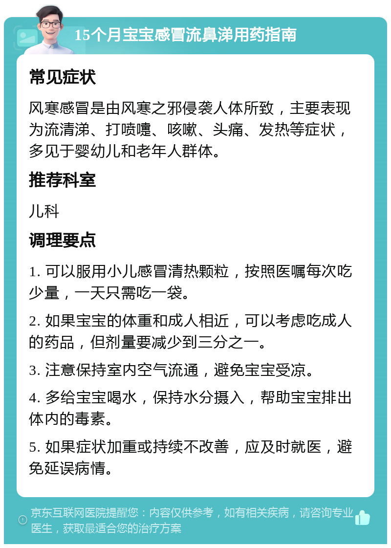 15个月宝宝感冒流鼻涕用药指南 常见症状 风寒感冒是由风寒之邪侵袭人体所致，主要表现为流清涕、打喷嚏、咳嗽、头痛、发热等症状，多见于婴幼儿和老年人群体。 推荐科室 儿科 调理要点 1. 可以服用小儿感冒清热颗粒，按照医嘱每次吃少量，一天只需吃一袋。 2. 如果宝宝的体重和成人相近，可以考虑吃成人的药品，但剂量要减少到三分之一。 3. 注意保持室内空气流通，避免宝宝受凉。 4. 多给宝宝喝水，保持水分摄入，帮助宝宝排出体内的毒素。 5. 如果症状加重或持续不改善，应及时就医，避免延误病情。