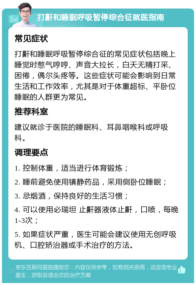 打鼾和睡眠呼吸暂停综合征就医指南 常见症状 打鼾和睡眠呼吸暂停综合征的常见症状包括晚上睡觉时憋气哼哼、声音大拉长，白天无精打采、困倦，偶尔头疼等。这些症状可能会影响到日常生活和工作效率，尤其是对于体重超标、平卧位睡眠的人群更为常见。 推荐科室 建议就诊于医院的睡眠科、耳鼻咽喉科或呼吸科。 调理要点 1. 控制体重，适当进行体育锻炼； 2. 睡前避免使用镇静药品，采用侧卧位睡眠； 3. 忌烟酒，保持良好的生活习惯； 4. 可以使用必瑞坦 止鼾器液体止鼾，口喷，每晚1-3次； 5. 如果症状严重，医生可能会建议使用无创呼吸机、口腔矫治器或手术治疗的方法。