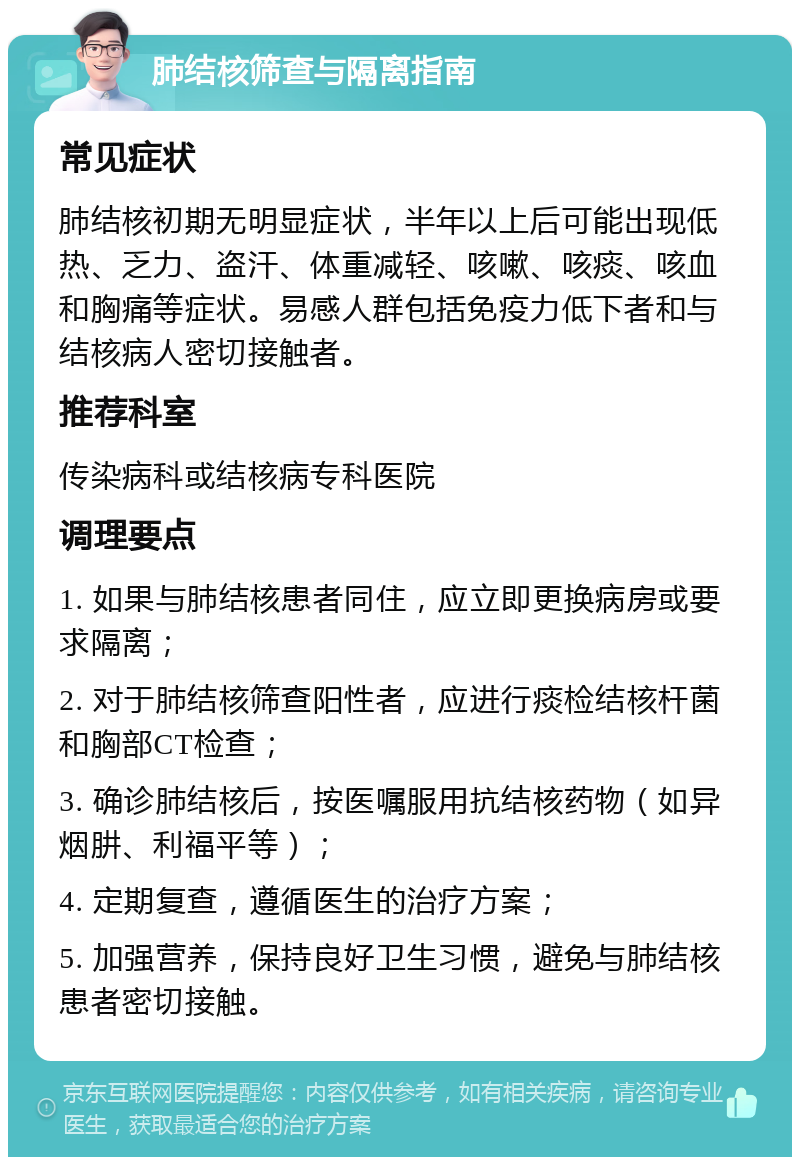 肺结核筛查与隔离指南 常见症状 肺结核初期无明显症状，半年以上后可能出现低热、乏力、盗汗、体重减轻、咳嗽、咳痰、咳血和胸痛等症状。易感人群包括免疫力低下者和与结核病人密切接触者。 推荐科室 传染病科或结核病专科医院 调理要点 1. 如果与肺结核患者同住，应立即更换病房或要求隔离； 2. 对于肺结核筛查阳性者，应进行痰检结核杆菌和胸部CT检查； 3. 确诊肺结核后，按医嘱服用抗结核药物（如异烟肼、利福平等）； 4. 定期复查，遵循医生的治疗方案； 5. 加强营养，保持良好卫生习惯，避免与肺结核患者密切接触。