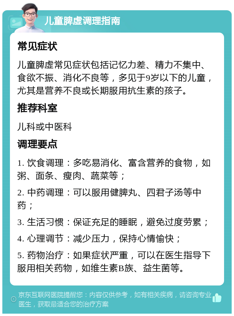 儿童脾虚调理指南 常见症状 儿童脾虚常见症状包括记忆力差、精力不集中、食欲不振、消化不良等，多见于9岁以下的儿童，尤其是营养不良或长期服用抗生素的孩子。 推荐科室 儿科或中医科 调理要点 1. 饮食调理：多吃易消化、富含营养的食物，如粥、面条、瘦肉、蔬菜等； 2. 中药调理：可以服用健脾丸、四君子汤等中药； 3. 生活习惯：保证充足的睡眠，避免过度劳累； 4. 心理调节：减少压力，保持心情愉快； 5. 药物治疗：如果症状严重，可以在医生指导下服用相关药物，如维生素B族、益生菌等。