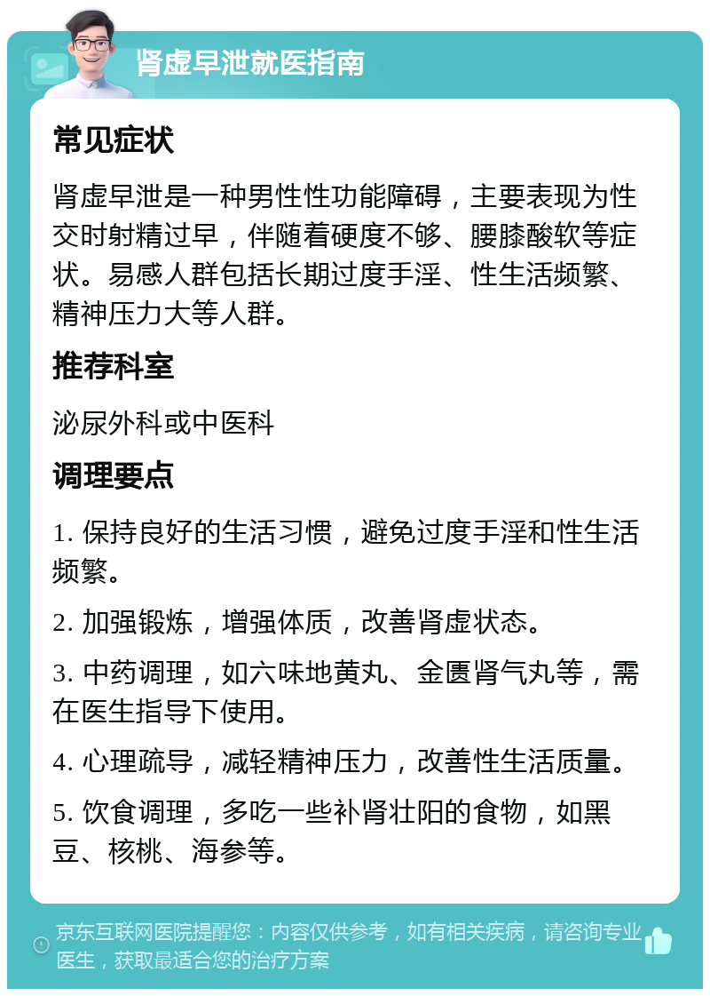 肾虚早泄就医指南 常见症状 肾虚早泄是一种男性性功能障碍，主要表现为性交时射精过早，伴随着硬度不够、腰膝酸软等症状。易感人群包括长期过度手淫、性生活频繁、精神压力大等人群。 推荐科室 泌尿外科或中医科 调理要点 1. 保持良好的生活习惯，避免过度手淫和性生活频繁。 2. 加强锻炼，增强体质，改善肾虚状态。 3. 中药调理，如六味地黄丸、金匮肾气丸等，需在医生指导下使用。 4. 心理疏导，减轻精神压力，改善性生活质量。 5. 饮食调理，多吃一些补肾壮阳的食物，如黑豆、核桃、海参等。