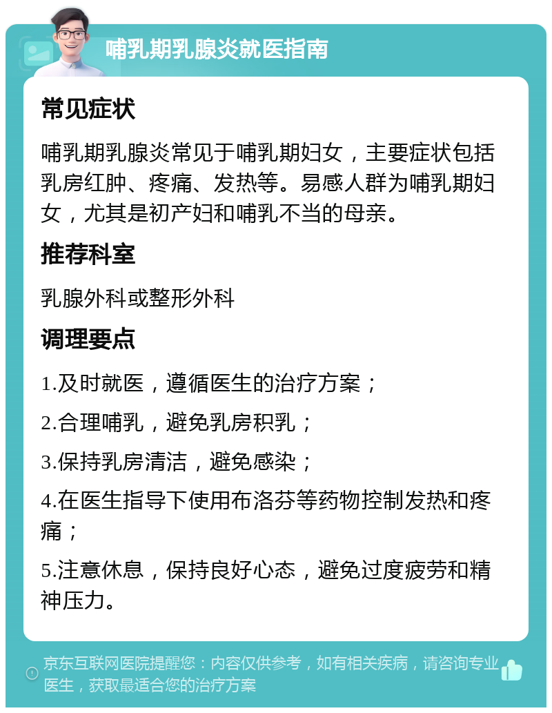 哺乳期乳腺炎就医指南 常见症状 哺乳期乳腺炎常见于哺乳期妇女，主要症状包括乳房红肿、疼痛、发热等。易感人群为哺乳期妇女，尤其是初产妇和哺乳不当的母亲。 推荐科室 乳腺外科或整形外科 调理要点 1.及时就医，遵循医生的治疗方案； 2.合理哺乳，避免乳房积乳； 3.保持乳房清洁，避免感染； 4.在医生指导下使用布洛芬等药物控制发热和疼痛； 5.注意休息，保持良好心态，避免过度疲劳和精神压力。