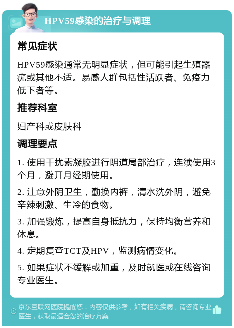 HPV59感染的治疗与调理 常见症状 HPV59感染通常无明显症状，但可能引起生殖器疣或其他不适。易感人群包括性活跃者、免疫力低下者等。 推荐科室 妇产科或皮肤科 调理要点 1. 使用干扰素凝胶进行阴道局部治疗，连续使用3个月，避开月经期使用。 2. 注意外阴卫生，勤换内裤，清水洗外阴，避免辛辣刺激、生冷的食物。 3. 加强锻炼，提高自身抵抗力，保持均衡营养和休息。 4. 定期复查TCT及HPV，监测病情变化。 5. 如果症状不缓解或加重，及时就医或在线咨询专业医生。