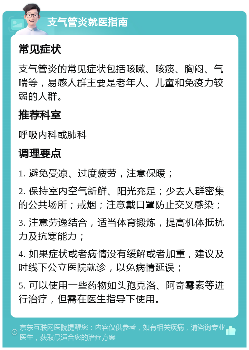 支气管炎就医指南 常见症状 支气管炎的常见症状包括咳嗽、咳痰、胸闷、气喘等，易感人群主要是老年人、儿童和免疫力较弱的人群。 推荐科室 呼吸内科或肺科 调理要点 1. 避免受凉、过度疲劳，注意保暖； 2. 保持室内空气新鲜、阳光充足；少去人群密集的公共场所；戒烟；注意戴口罩防止交叉感染； 3. 注意劳逸结合，适当体育锻炼，提高机体抵抗力及抗寒能力； 4. 如果症状或者病情没有缓解或者加重，建议及时线下公立医院就诊，以免病情延误； 5. 可以使用一些药物如头孢克洛、阿奇霉素等进行治疗，但需在医生指导下使用。