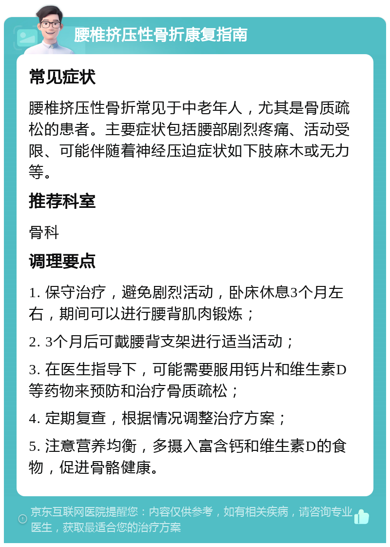 腰椎挤压性骨折康复指南 常见症状 腰椎挤压性骨折常见于中老年人，尤其是骨质疏松的患者。主要症状包括腰部剧烈疼痛、活动受限、可能伴随着神经压迫症状如下肢麻木或无力等。 推荐科室 骨科 调理要点 1. 保守治疗，避免剧烈活动，卧床休息3个月左右，期间可以进行腰背肌肉锻炼； 2. 3个月后可戴腰背支架进行适当活动； 3. 在医生指导下，可能需要服用钙片和维生素D等药物来预防和治疗骨质疏松； 4. 定期复查，根据情况调整治疗方案； 5. 注意营养均衡，多摄入富含钙和维生素D的食物，促进骨骼健康。