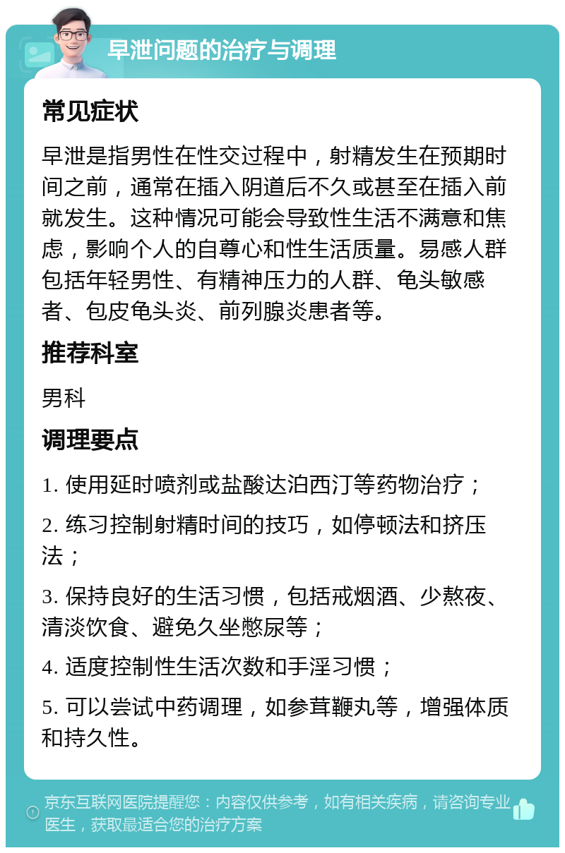 早泄问题的治疗与调理 常见症状 早泄是指男性在性交过程中，射精发生在预期时间之前，通常在插入阴道后不久或甚至在插入前就发生。这种情况可能会导致性生活不满意和焦虑，影响个人的自尊心和性生活质量。易感人群包括年轻男性、有精神压力的人群、龟头敏感者、包皮龟头炎、前列腺炎患者等。 推荐科室 男科 调理要点 1. 使用延时喷剂或盐酸达泊西汀等药物治疗； 2. 练习控制射精时间的技巧，如停顿法和挤压法； 3. 保持良好的生活习惯，包括戒烟酒、少熬夜、清淡饮食、避免久坐憋尿等； 4. 适度控制性生活次数和手淫习惯； 5. 可以尝试中药调理，如参茸鞭丸等，增强体质和持久性。