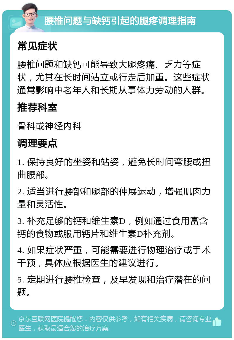 腰椎问题与缺钙引起的腿疼调理指南 常见症状 腰椎问题和缺钙可能导致大腿疼痛、乏力等症状，尤其在长时间站立或行走后加重。这些症状通常影响中老年人和长期从事体力劳动的人群。 推荐科室 骨科或神经内科 调理要点 1. 保持良好的坐姿和站姿，避免长时间弯腰或扭曲腰部。 2. 适当进行腰部和腿部的伸展运动，增强肌肉力量和灵活性。 3. 补充足够的钙和维生素D，例如通过食用富含钙的食物或服用钙片和维生素D补充剂。 4. 如果症状严重，可能需要进行物理治疗或手术干预，具体应根据医生的建议进行。 5. 定期进行腰椎检查，及早发现和治疗潜在的问题。