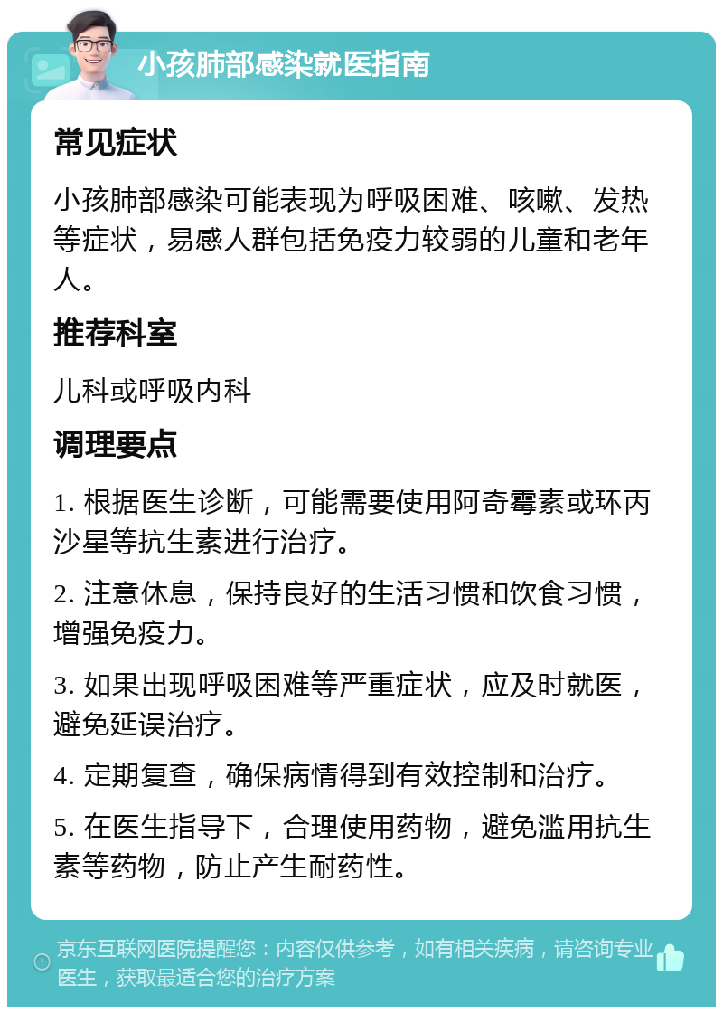 小孩肺部感染就医指南 常见症状 小孩肺部感染可能表现为呼吸困难、咳嗽、发热等症状，易感人群包括免疫力较弱的儿童和老年人。 推荐科室 儿科或呼吸内科 调理要点 1. 根据医生诊断，可能需要使用阿奇霉素或环丙沙星等抗生素进行治疗。 2. 注意休息，保持良好的生活习惯和饮食习惯，增强免疫力。 3. 如果出现呼吸困难等严重症状，应及时就医，避免延误治疗。 4. 定期复查，确保病情得到有效控制和治疗。 5. 在医生指导下，合理使用药物，避免滥用抗生素等药物，防止产生耐药性。