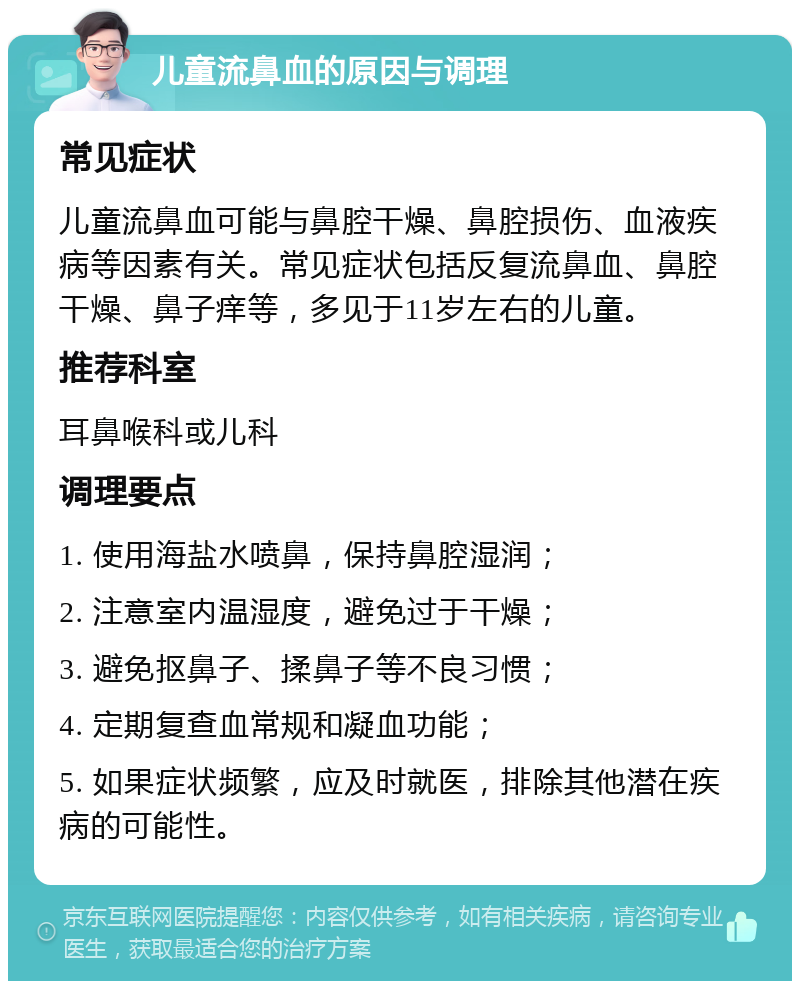 儿童流鼻血的原因与调理 常见症状 儿童流鼻血可能与鼻腔干燥、鼻腔损伤、血液疾病等因素有关。常见症状包括反复流鼻血、鼻腔干燥、鼻子痒等，多见于11岁左右的儿童。 推荐科室 耳鼻喉科或儿科 调理要点 1. 使用海盐水喷鼻，保持鼻腔湿润； 2. 注意室内温湿度，避免过于干燥； 3. 避免抠鼻子、揉鼻子等不良习惯； 4. 定期复查血常规和凝血功能； 5. 如果症状频繁，应及时就医，排除其他潜在疾病的可能性。